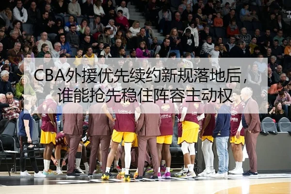 CBA外援优先续约新规落地后，谁能抢先稳住阵容主动权