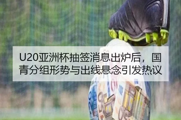 U20亚洲杯抽签消息出炉后，国青分组形势与出线悬念引发热议